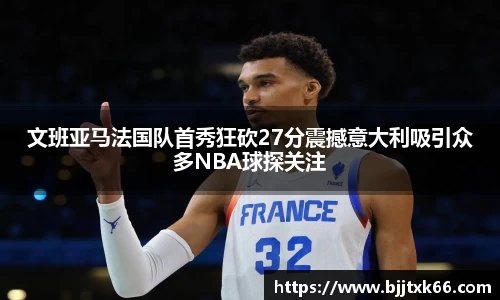 文班亚马法国队首秀狂砍27分震撼意大利吸引众多NBA球探关注