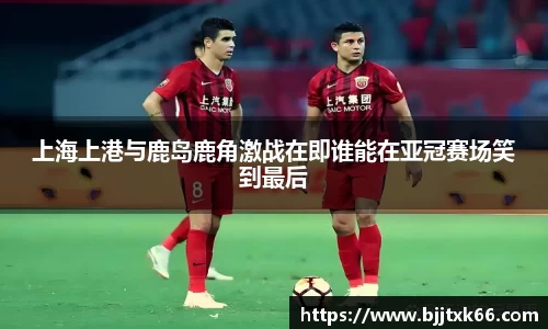 上海上港与鹿岛鹿角激战在即谁能在亚冠赛场笑到最后
